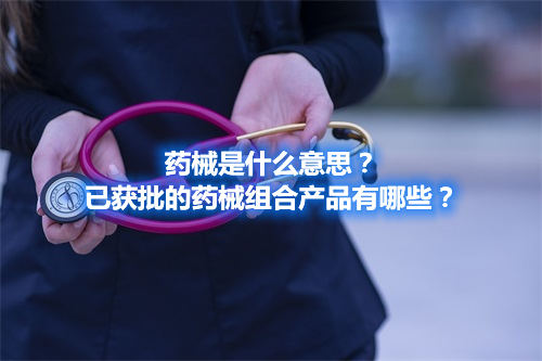 藥械是什么意思？已獲批的藥械組合產(chǎn)品有哪些？