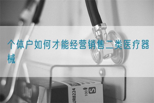 個體戶如何才能經(jīng)營銷售二類醫(yī)療器械(圖1) 個體戶如何才能經(jīng)營銷售二類醫(yī)療器械(圖1)