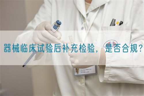 器械臨床試驗(yàn)后補(bǔ)充檢驗(yàn)，是否合規(guī)？(圖1)