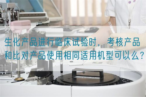 生化產(chǎn)品進(jìn)行臨床試驗時，考核產(chǎn)品和比對產(chǎn)品使用相同適用機(jī)型可以么？(圖1)