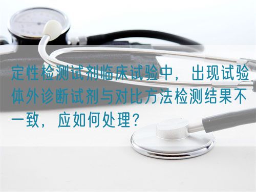 定性檢測試劑臨床試驗中，出現(xiàn)試驗體外診斷試劑與對比方法檢測結(jié)果不一致，應(yīng)如何處理？(圖1)