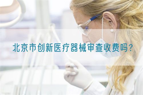 北京市創(chuàng)新醫(yī)療器械審查收費(fèi)嗎？(圖1)