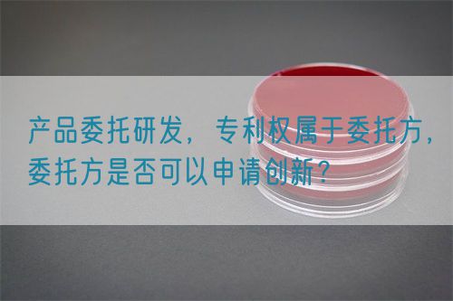 產(chǎn)品委托研發(fā)，專利權(quán)屬于委托方，委托方是否可以申請創(chuàng)新？(圖1)