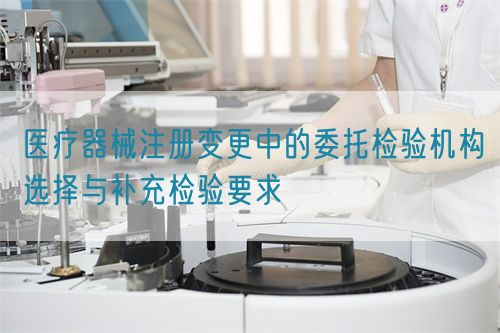 醫(yī)療器械注冊變更中的委托檢驗(yàn)機(jī)構(gòu)選擇與補(bǔ)充檢驗(yàn)要求(圖1)