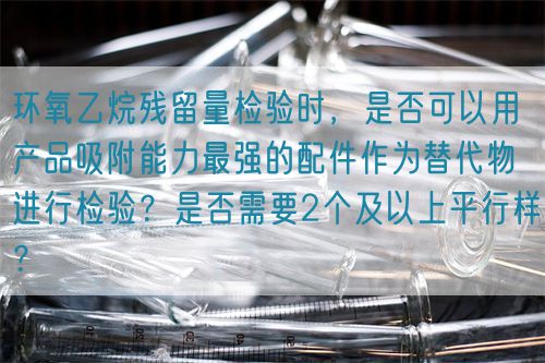 環(huán)氧乙烷殘留量檢驗(yàn)時(shí)，是否可以用產(chǎn)品吸附能力最強(qiáng)的配件作為替代物進(jìn)行檢驗(yàn)？是否需要2個(gè)及以上平行樣？(圖1)