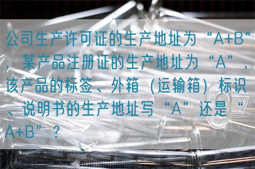 公司生產(chǎn)許可證的生產(chǎn)地址為“A+B”，某產(chǎn)品注冊證的生產(chǎn)地址為“A”，該產(chǎn)品的標簽、外箱（運輸箱）標識、說明書的生產(chǎn)地址寫“A”還是“A+B”？(圖1)