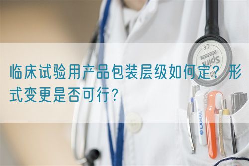 臨床試驗(yàn)用產(chǎn)品包裝層級如何定？形式變更是否可行？(圖1)