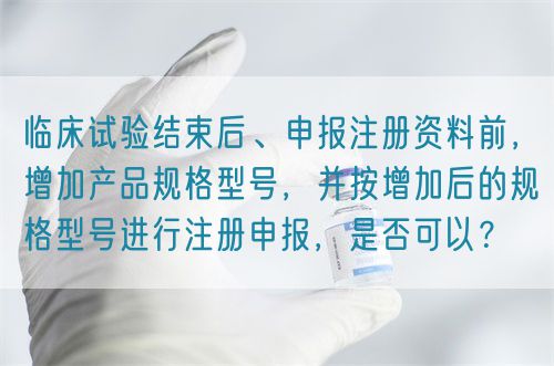 臨床試驗結束后、申報注冊資料前，增加產(chǎn)品規(guī)格型號，并按增加后的規(guī)格型號進行注冊申報，是否可以？(圖1)