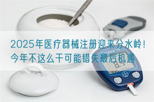 2025年醫(yī)療器械注冊(cè)迎來分水嶺！今年不這么干可能錯(cuò)失最后機(jī)遇(圖1)